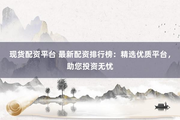 现货配资平台 最新配资排行榜：精选优质平台，助您投资无忧