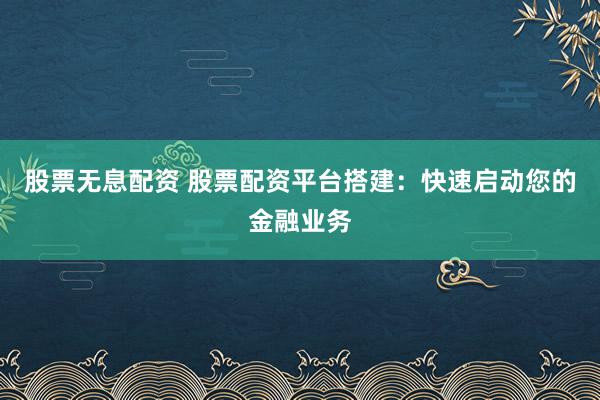 股票无息配资 股票配资平台搭建：快速启动您的金融业务