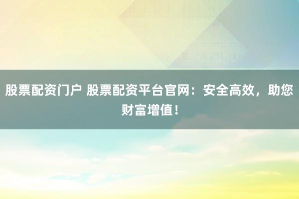 股票配资门户 股票配资平台官网：安全高效，助您财富增值！