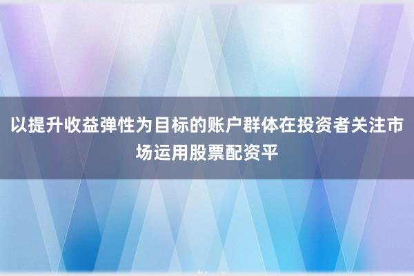 以提升收益弹性为目标的账户群体在投资者关注市场运用股票配资平