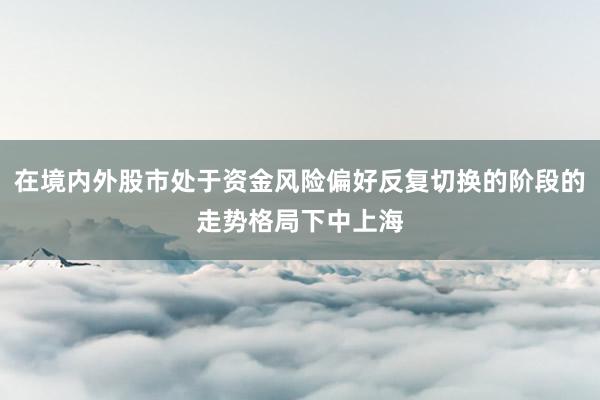 在境内外股市处于资金风险偏好反复切换的阶段的走势格局下中上海