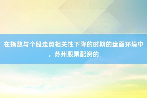 在指数与个股走势相关性下降的时期的盘面环境中,苏州股票配资的