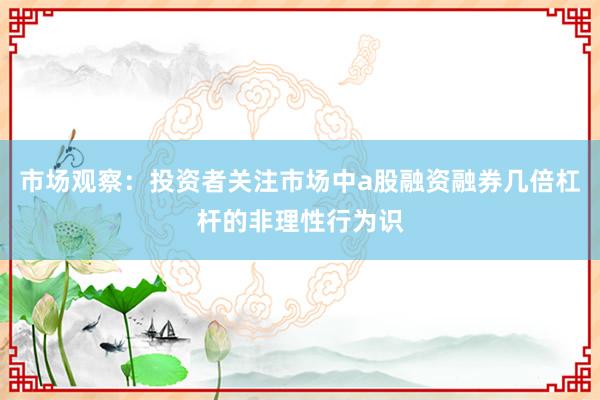 市场观察：投资者关注市场中a股融资融券几倍杠杆的非理性行为识
