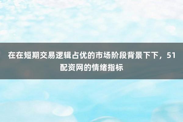 在在短期交易逻辑占优的市场阶段背景下下，51配资网的情绪指标