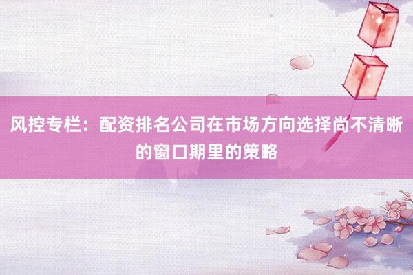 风控专栏：配资排名公司在市场方向选择尚不清晰的窗口期里的策略