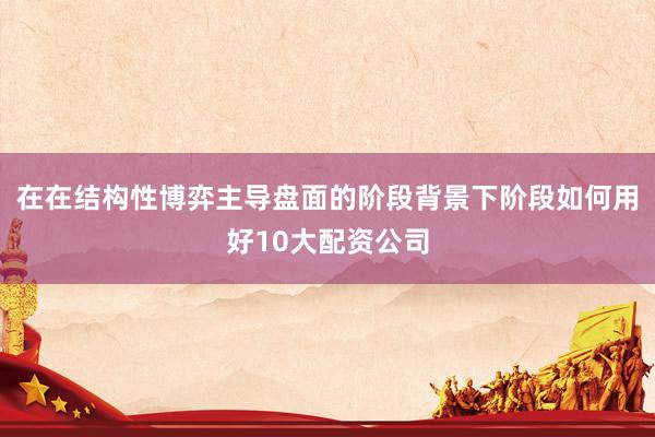 在在结构性博弈主导盘面的阶段背景下阶段如何用好10大配资公司