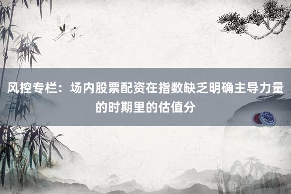 风控专栏：场内股票配资在指数缺乏明确主导力量的时期里的估值分