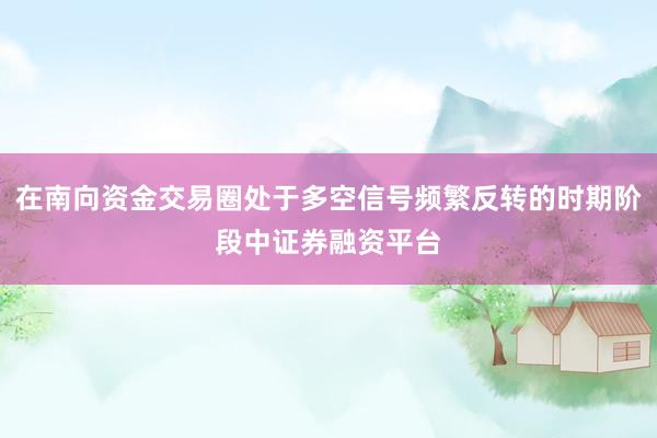 在南向资金交易圈处于多空信号频繁反转的时期阶段中证券融资平台
