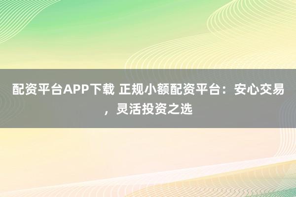 配资平台APP下载 正规小额配资平台：安心交易，灵活投资之选