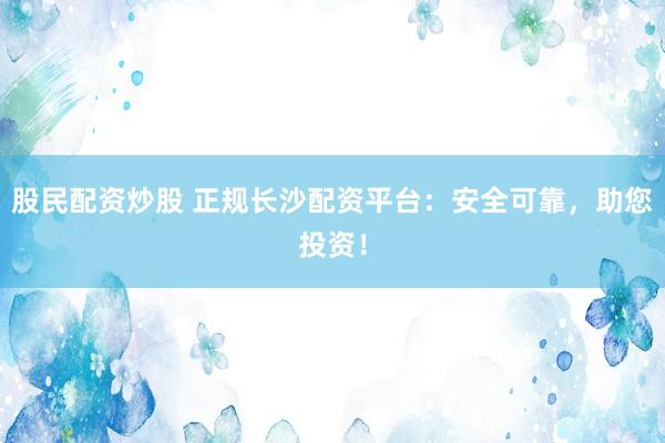 股民配资炒股 正规长沙配资平台：安全可靠，助您投资！