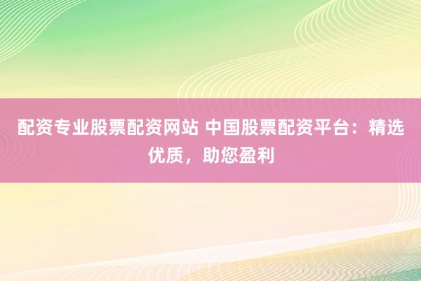 配资专业股票配资网站 中国股票配资平台：精选优质，助您盈利
