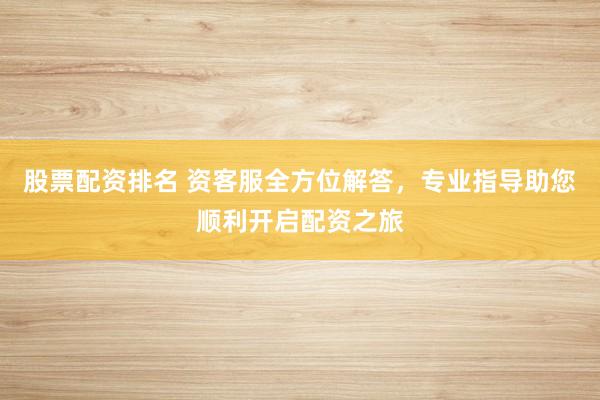 股票配资排名 资客服全方位解答，专业指导助您顺利开启配资之旅