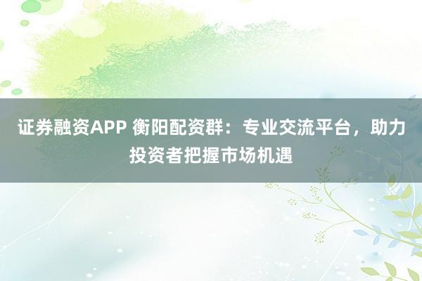 证券融资APP 衡阳配资群：专业交流平台，助力投资者把握市场机遇