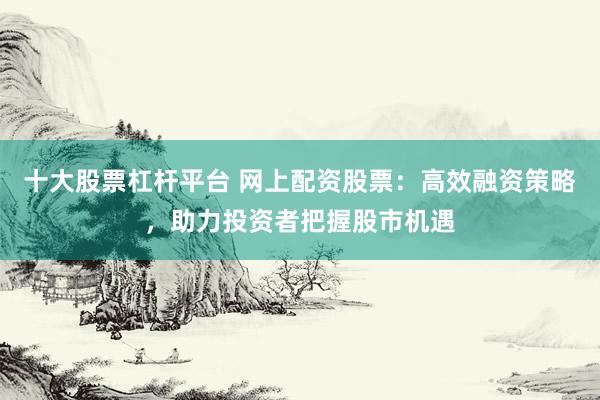 十大股票杠杆平台 网上配资股票：高效融资策略，助力投资者把握股市机遇