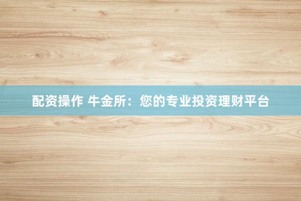 配资操作 牛金所：您的专业投资理财平台