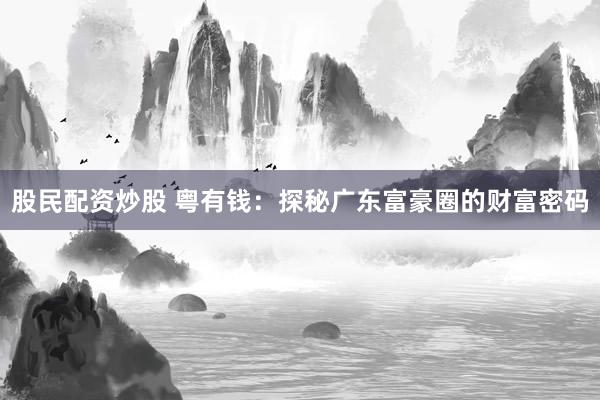 股民配资炒股 粤有钱：探秘广东富豪圈的财富密码