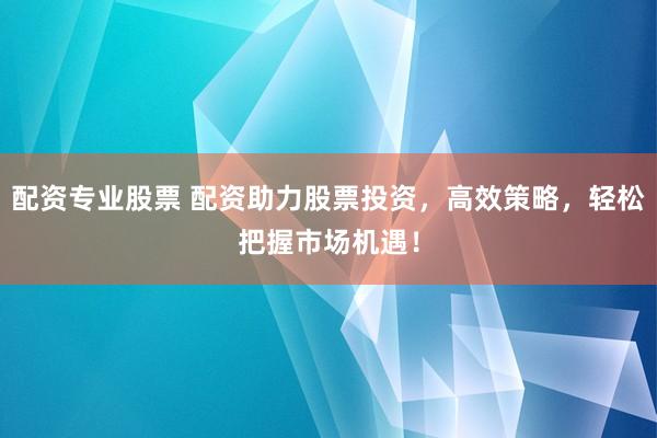 配资专业股票 配资助力股票投资，高效策略，轻松把握市场机遇！