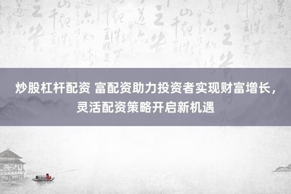 炒股杠杆配资 富配资助力投资者实现财富增长，灵活配资策略开启新机遇