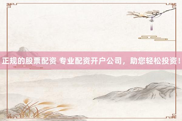 正规的股票配资 专业配资开户公司，助您轻松投资！