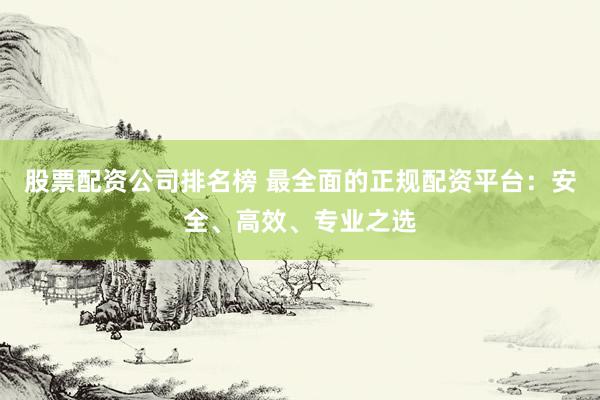 股票配资公司排名榜 最全面的正规配资平台：安全、高效、专业之选