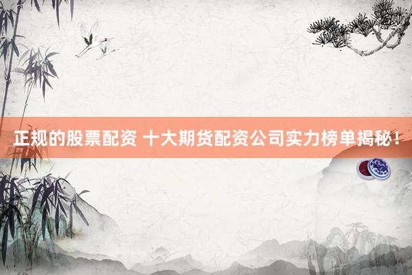 正规的股票配资 十大期货配资公司实力榜单揭秘！
