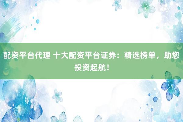 配资平台代理 十大配资平台证券：精选榜单，助您投资起航！