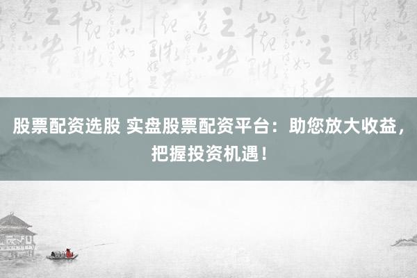 股票配资选股 实盘股票配资平台：助您放大收益，把握投资机遇！