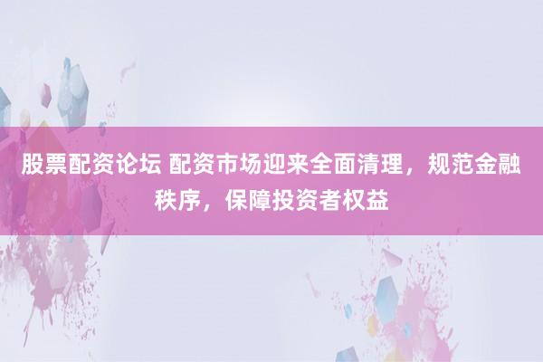 股票配资论坛 配资市场迎来全面清理,规范金融秩序,保障投资者权益