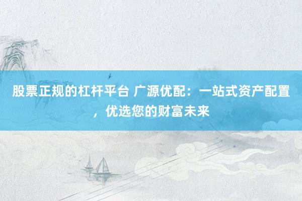 股票正规的杠杆平台 广源优配：一站式资产配置，优选您的财富未来