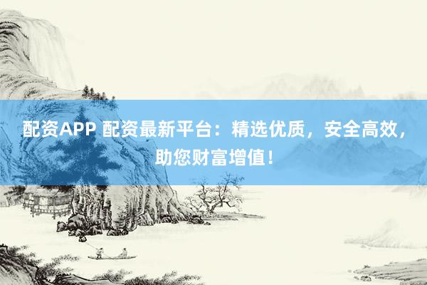 配资APP 配资最新平台：精选优质，安全高效，助您财富增值！