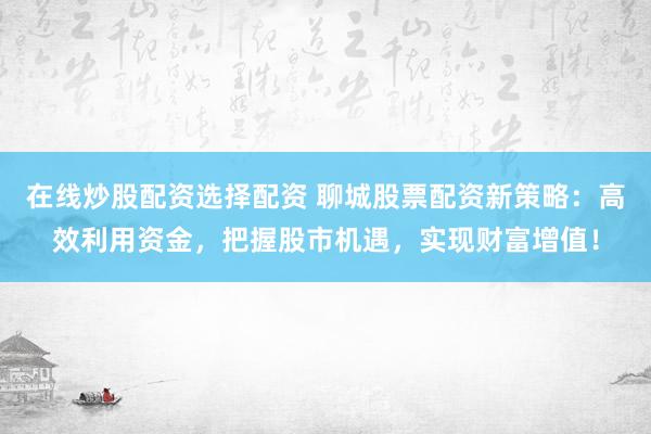 在线炒股配资选择配资 聊城股票配资新策略：高效利用资金，把握股市机遇，实现财富增值！
