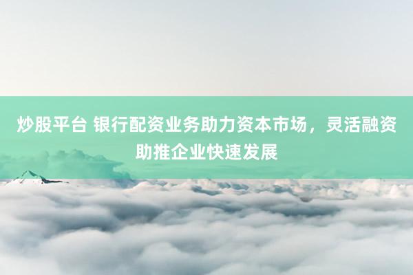 炒股平台 银行配资业务助力资本市场，灵活融资助推企业快速发展