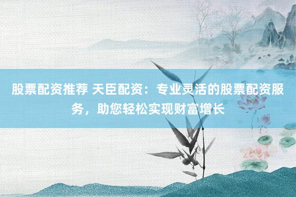 股票配资推荐 天臣配资：专业灵活的股票配资服务，助您轻松实现财富增长