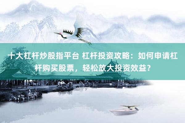 十大杠杆炒股指平台 杠杆投资攻略：如何申请杠杆购买股票，轻松放大投资效益？
