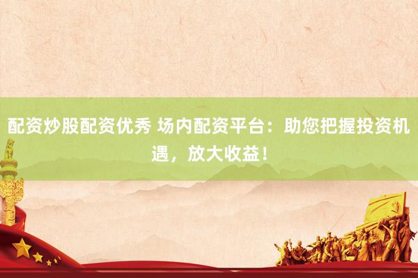 配资炒股配资优秀 场内配资平台：助您把握投资机遇，放大收益！
