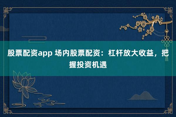 股票配资app 场内股票配资：杠杆放大收益，把握投资机遇