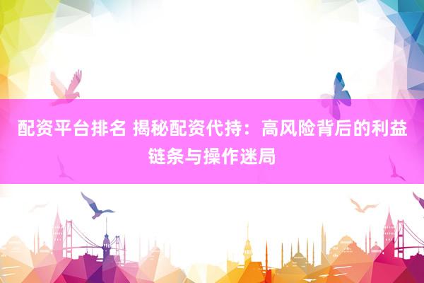 配资平台排名 揭秘配资代持：高风险背后的利益链条与操作迷局