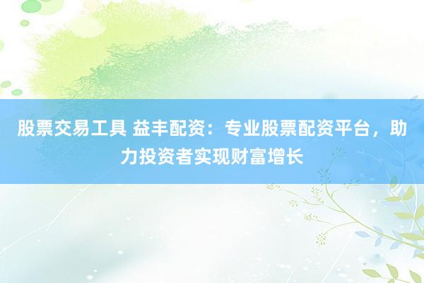 股票交易工具 益丰配资：专业股票配资平台，助力投资者实现财富增长