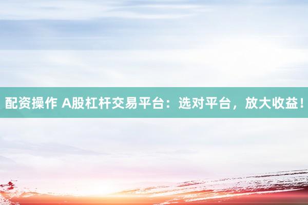 配资操作 A股杠杆交易平台：选对平台，放大收益！