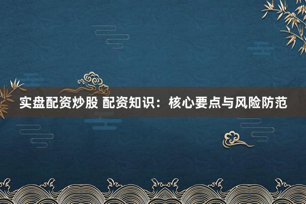 实盘配资炒股 配资知识：核心要点与风险防范