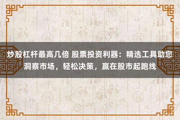 炒股杠杆最高几倍 股票投资利器：精选工具助您洞察市场，轻松决策，赢在股市起跑线
