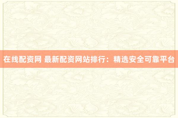 在线配资网 最新配资网站排行：精选安全可靠平台