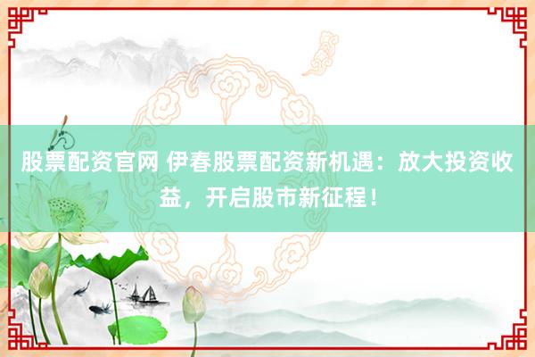 股票配资官网 伊春股票配资新机遇:放大投资收益,开启股市新征程!