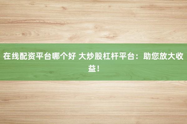 在线配资平台哪个好 大炒股杠杆平台:助您放大收益!