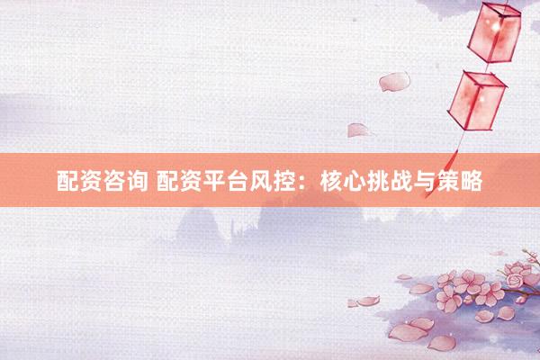 配资咨询 配资平台风控：核心挑战与策略