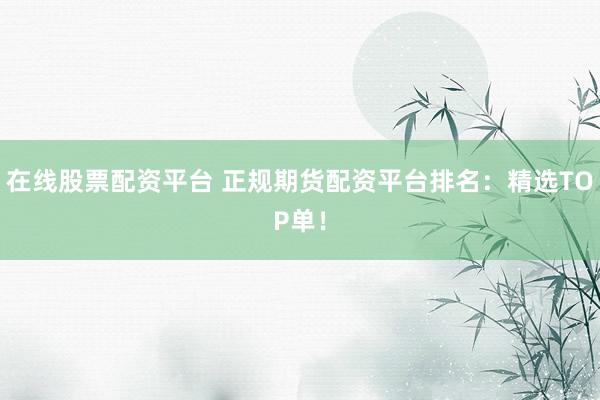 在线股票配资平台 正规期货配资平台排名：精选TOP单！