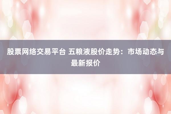 股票网络交易平台 五粮液股价走势：市场动态与最新报价