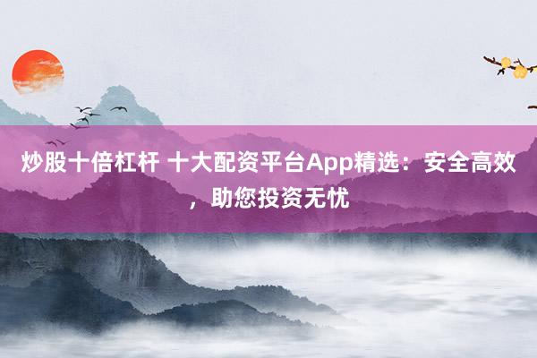 炒股十倍杠杆 十大配资平台App精选：安全高效，助您投资无忧
