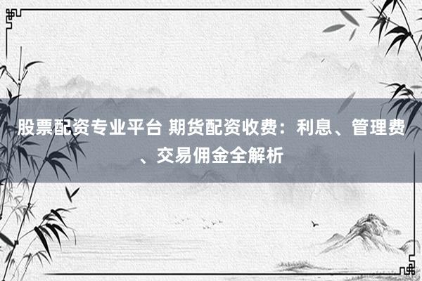 股票配资专业平台 期货配资收费：利息、管理费、交易佣金全解析