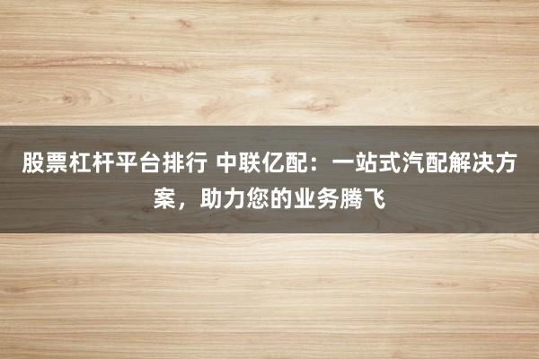 股票杠杆平台排行 中联亿配：一站式汽配解决方案，助力您的业务腾飞